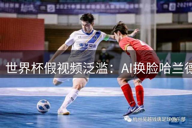 世界杯假视频泛滥：AI换脸哈兰德、伪造内定论引发全球争议