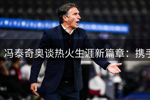 冯泰奇奥谈热火生涯新篇章：携手字母哥剑指总冠军