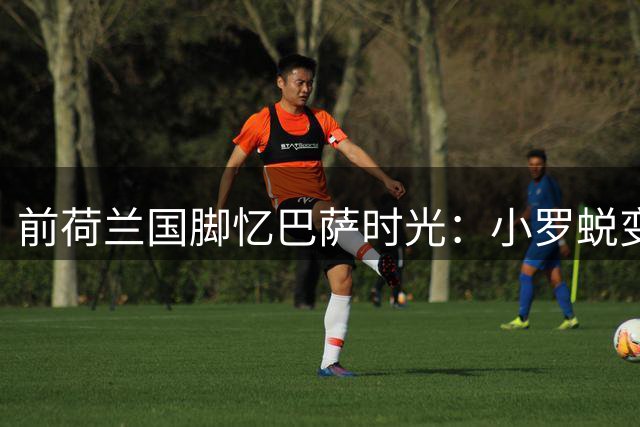 前荷兰国脚忆巴萨时光：小罗蜕变前与他共事 惊叹哈白组合