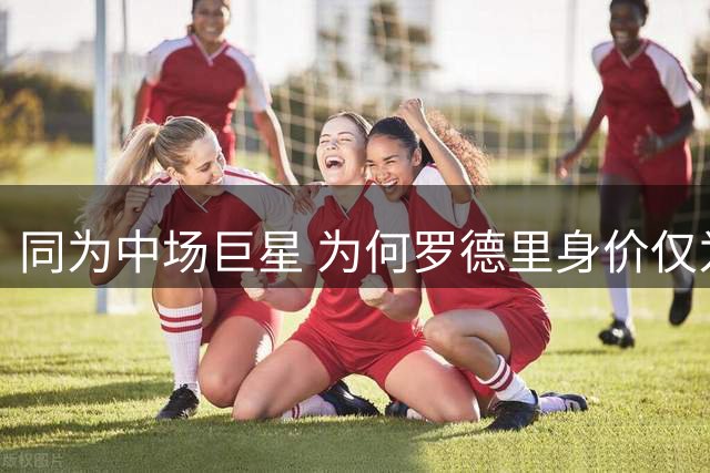 同为中场巨星 为何罗德里身价仅为恩佐一半？