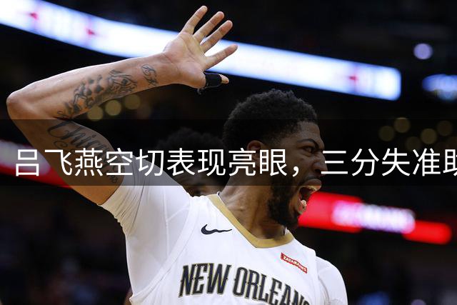 吕飞燕空切表现亮眼，三分失准助球队惜败