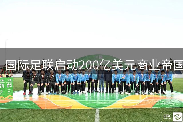国际足联启动200亿美元商业帝国 足球发展资金将迎历史性扩容