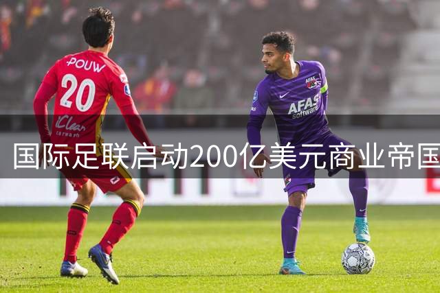 国际足联启动200亿美元商业帝国 足球发展资金将迎历史性扩容