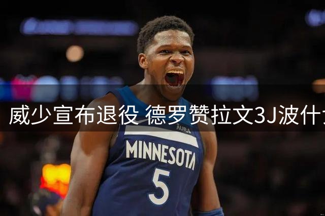 威少宣布退役 德罗赞拉文3J波什戈贝尔纳什菲尔普斯等评论区致敬