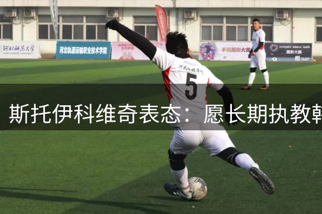 斯托伊科维奇表态：愿长期执教韩国队 剑指亚洲之巅