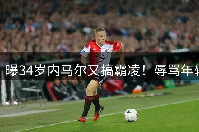 曝34岁内马尔又搞霸凌！辱骂年轻队友废物，去踢巴乙吧 本人回应