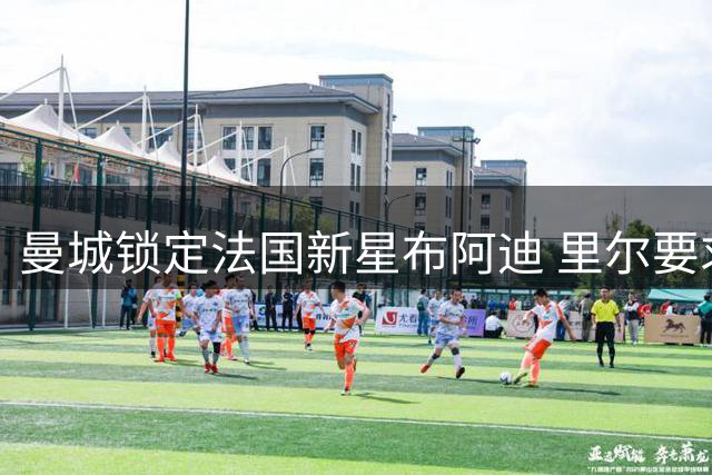 曼城锁定法国新星布阿迪 里尔要求续租一赛季引拉锯战