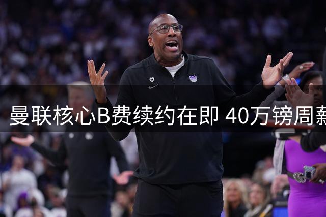 曼联核心B费续约在即 40万镑周薪锁定未来