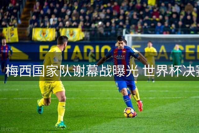 梅西国家队谢幕战曝光 世界杯决赛后含泪告别队友