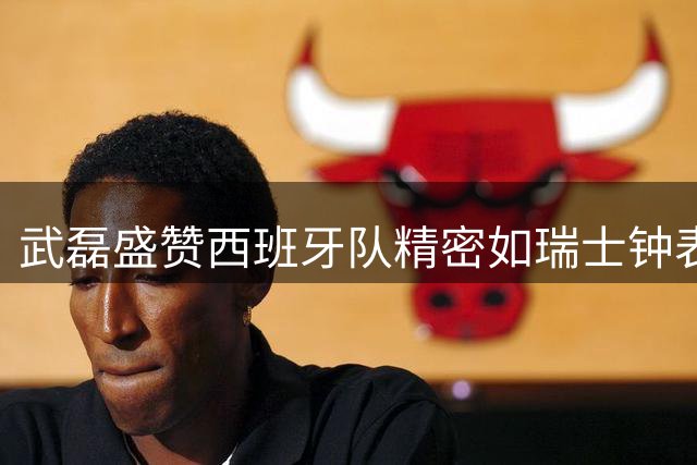 武磊盛赞西班牙队精密如瑞士钟表 解析替补奇兵制胜关键