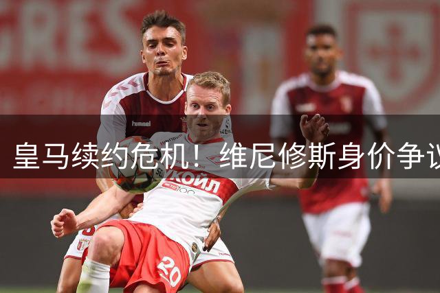 皇马续约危机！维尼修斯身价争议或引发连锁反应