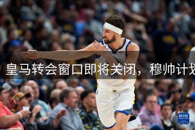 皇马转会窗口即将关闭，穆帅计划多线调整引援策略