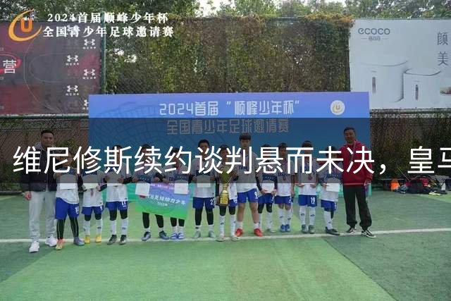 维尼修斯续约谈判悬而未决，皇马未来发展成关键因素