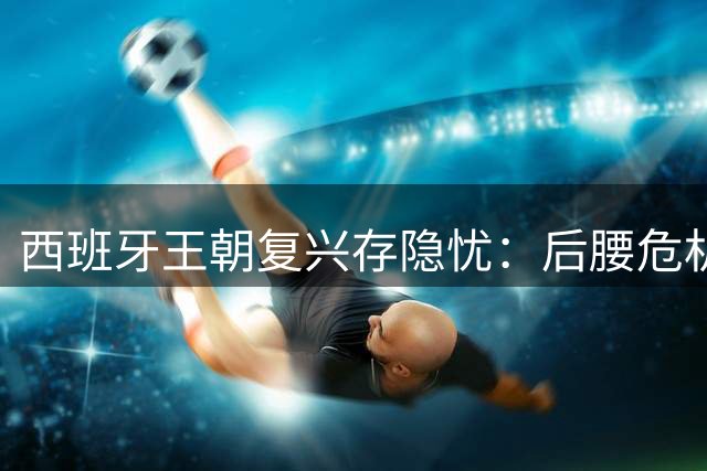 西班牙王朝复兴存隐忧：后腰危机与锋线乏力恐成夺冠隐患
