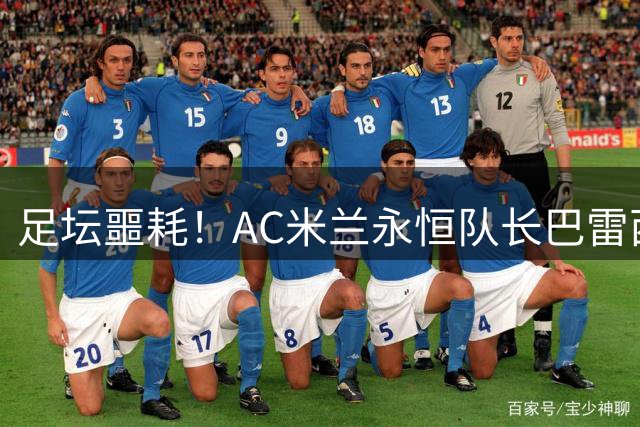 足坛噩耗！AC米兰永恒队长巴雷西去世，3座欧冠6次意甲成绝唱