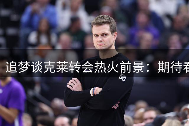 追梦谈克莱转会热火前景：期待看他如何适应新环境