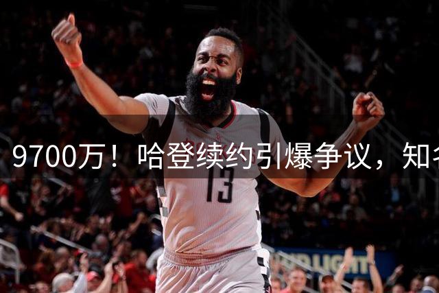 9700万！哈登续约引爆争议，知名黑粉不服：这钱给多了？骑士老板真不傻