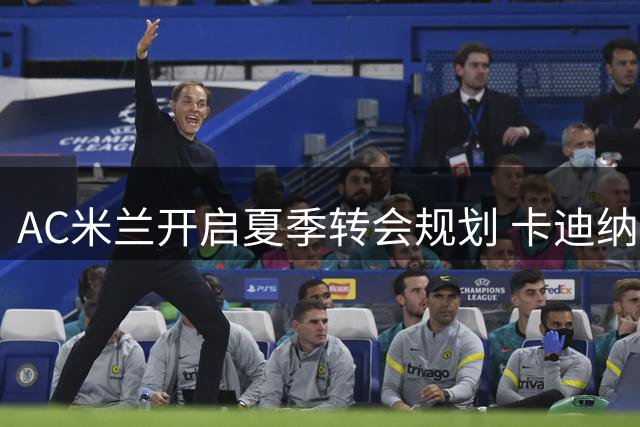 AC米兰开启夏季转会规划 卡迪纳莱亲自督阵重组阵容