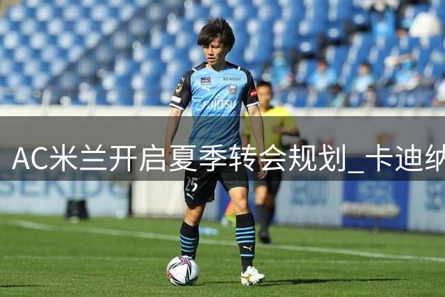 AC米兰开启夏季转会规划 卡迪纳莱亲自督阵重组阵容